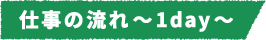 仕事の流れ~1day~